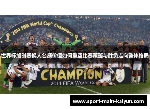 世界杯加时赛换人名额价值如何重塑比赛策略与胜负走向整体格局