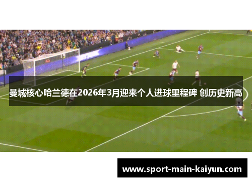 曼城核心哈兰德在2026年3月迎来个人进球里程碑 创历史新高