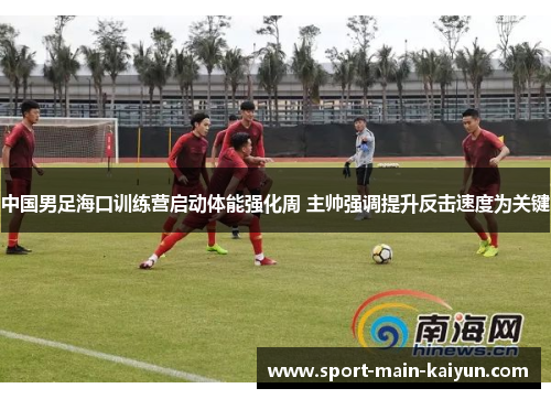 中国男足海口训练营启动体能强化周 主帅强调提升反击速度为关键