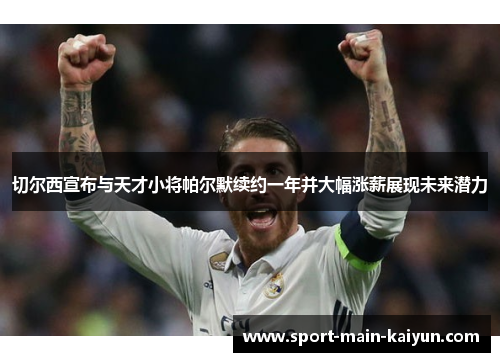 切尔西宣布与天才小将帕尔默续约一年并大幅涨薪展现未来潜力 切尔西宣布与天才小将帕尔默续约一年并大幅涨薪展现未来潜力